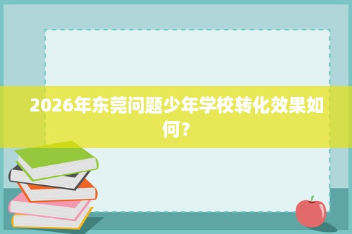 2026年东莞问题少年学校转化效果如何？