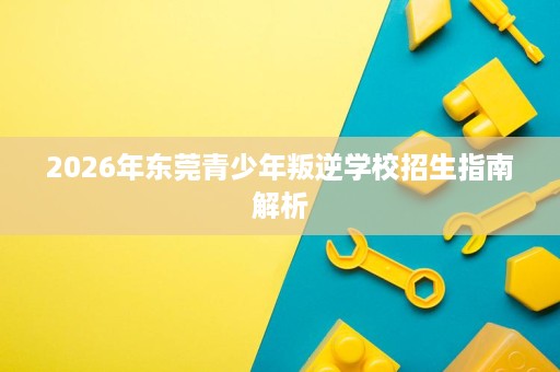 2026年东莞青少年叛逆学校招生指南解析 2026年东莞青少年叛逆学校招生指南解析