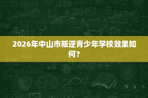 2026年中山市叛逆青少年学校效果如何? 2026年中山市叛逆青少年学校效果如何?