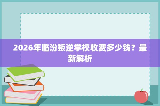 2026年临汾叛逆学校收费多少钱?最新解析 2026年临汾叛逆学校收费多少钱?最新解析