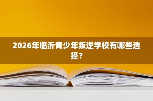 2026年临沂青少年叛逆学校有哪些选择? 2026年临沂青少年叛逆学校有哪些选择?