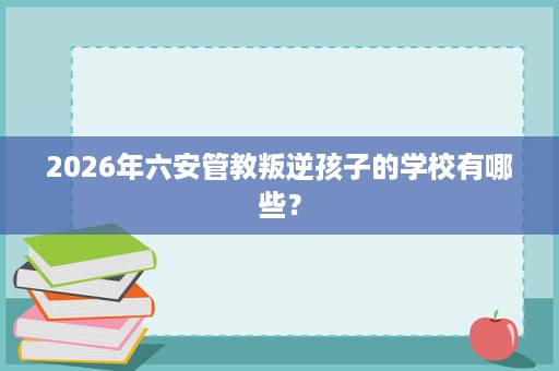 2026年六安管教叛逆孩子的学校有哪些? 2026年六安管教叛逆孩子的学校有哪些?