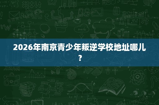 2026年南京青少年叛逆学校地址哪儿? 2026年南京青少年叛逆学校地址哪儿?