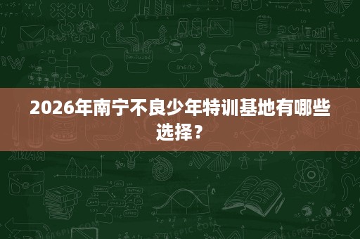 2026年南宁不良少年特训基地有哪些选择? 2026年南宁不良少年特训基地有哪些选择?