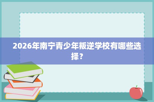 2026年南宁青少年叛逆学校有哪些选择？