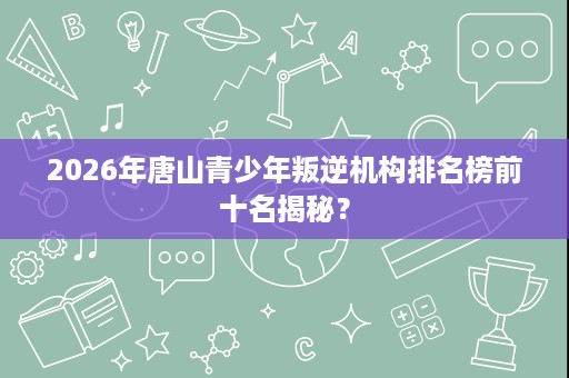 2026年唐山青少年叛逆机构排名榜前十名揭秘？