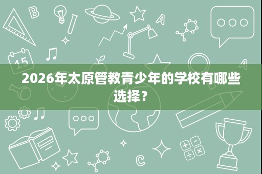 2026年太原管教青少年的学校有哪些选择？