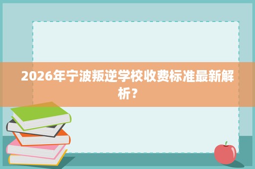 2026年宁波叛逆学校收费标准最新解析? 2026年宁波叛逆学校收费标准最新解析?