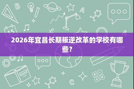 2026年宜昌长期叛逆改革的学校有哪些? 2026年宜昌长期叛逆改革的学校有哪些?