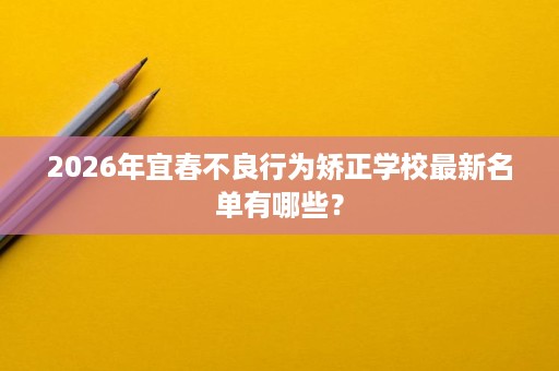 2026年宜春不良行为矫正学校最新名单有哪些? 2026年宜春不良行为矫正学校最新名单有哪些?