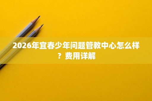 2026年宜春少年问题管教中心怎么样?费用详解 2026年宜春少年问题管教中心怎么样?费用详解