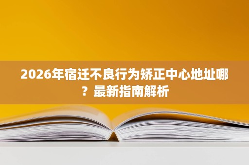 2026年宿迁不良行为矫正中心地址哪？最新指南解析
