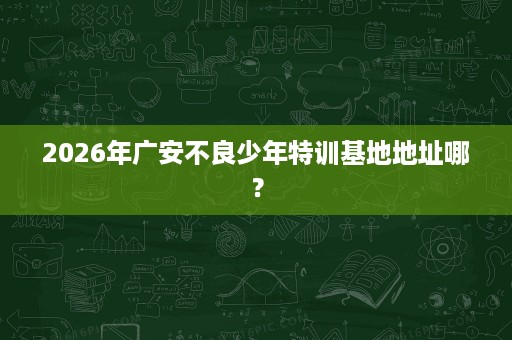 2026年广安不良少年特训基地地址哪? 2026年广安不良少年特训基地地址哪?