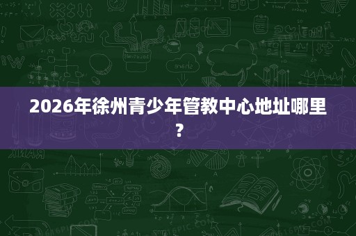 2026年徐州青少年管教中心地址哪里? 2026年徐州青少年管教中心地址哪里?