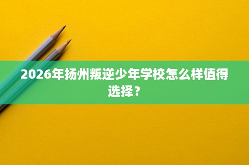 2026年扬州叛逆少年学校怎么样值得选择? 2026年扬州叛逆少年学校怎么样值得选择?