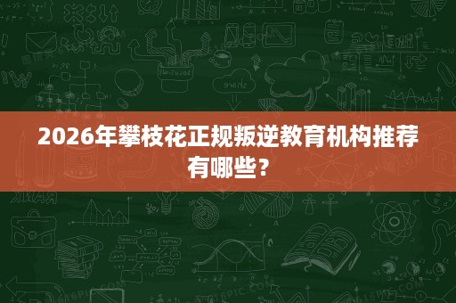 2026年攀枝花正规叛逆教育机构推荐有哪些? 2026年攀枝花正规叛逆教育机构推荐有哪些?