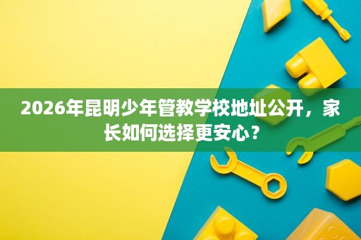 2026年昆明少年管教学校地址公开,家长如何选择更安心? 2026年昆明少年管教学校地址公开,家长如何选择更安心?