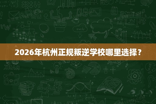 2026年杭州正规叛逆学校哪里选择? 2026年杭州正规叛逆学校哪里选择?