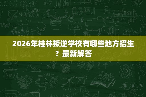 2026年桂林叛逆学校有哪些地方招生?最新解答 2026年桂林叛逆学校有哪些地方招生?最新解答
