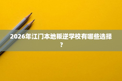 2026年江门本地叛逆学校有哪些选择? 2026年江门本地叛逆学校有哪些选择?