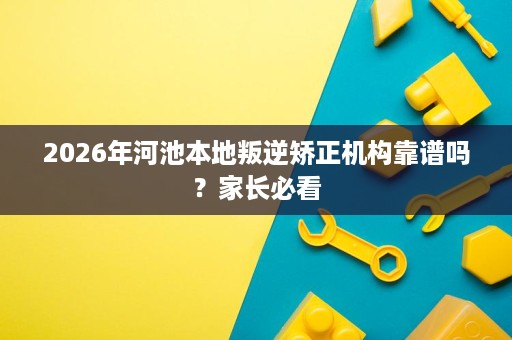 2026年河池本地叛逆矫正机构靠谱吗?家长必看 2026年河池本地叛逆矫正机构靠谱吗?家长必看