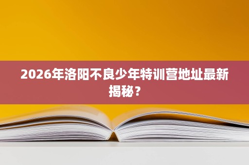 2026年洛阳不良少年特训营地址最新揭秘? 2026年洛阳不良少年特训营地址最新揭秘?
