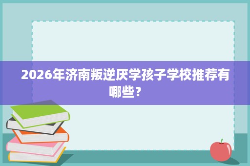 2026年济南叛逆厌学孩子学校推荐有哪些? 2026年济南叛逆厌学孩子学校推荐有哪些?