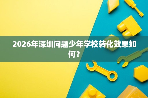 2026年深圳问题少年学校转化效果如何? 2026年深圳问题少年学校转化效果如何?