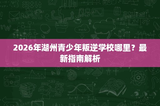 2026年湖州青少年叛逆学校哪里?最新指南解析 2026年湖州青少年叛逆学校哪里?最新指南解析