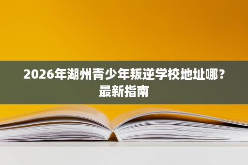 2026年湖州青少年叛逆学校地址哪?最新指南 2026年湖州青少年叛逆学校地址哪?最新指南