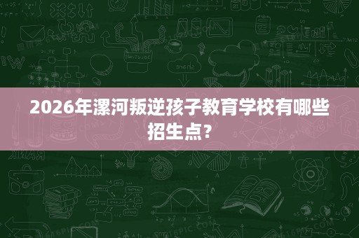 2026年漯河叛逆孩子教育学校有哪些招生点? 2026年漯河叛逆孩子教育学校有哪些招生点?