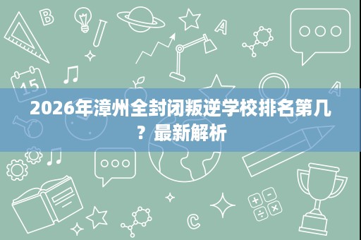2026年漳州全封闭叛逆学校排名第几?最新解析 2026年漳州全封闭叛逆学校排名第几?最新解析