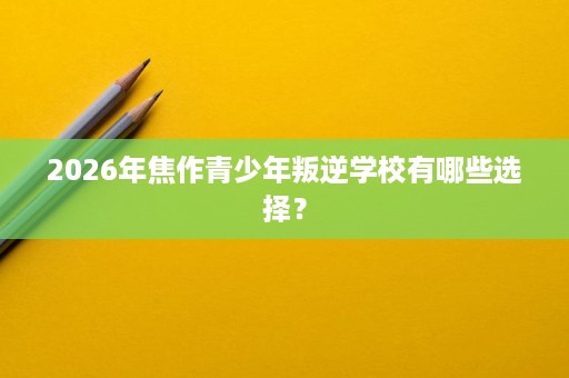 2026年焦作青少年叛逆学校有哪些选择? 2026年焦作青少年叛逆学校有哪些选择?