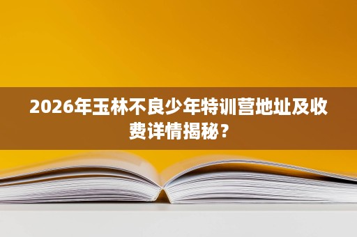 2026年玉林不良少年特训营地址及收费详情揭秘? 2026年玉林不良少年特训营地址及收费详情揭秘?