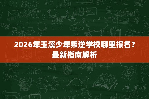 2026年玉溪少年叛逆学校哪里报名?最新指南解析 2026年玉溪少年叛逆学校哪里报名?最新指南解析