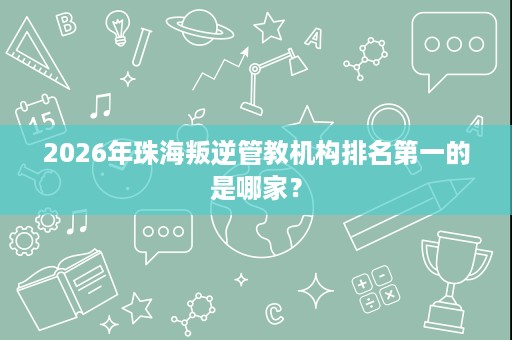 2026年珠海叛逆管教机构排名第一的是哪家？