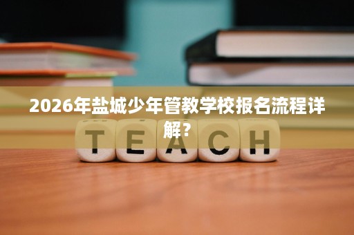 2026年盐城少年管教学校报名流程详解? 2026年盐城少年管教学校报名流程详解?