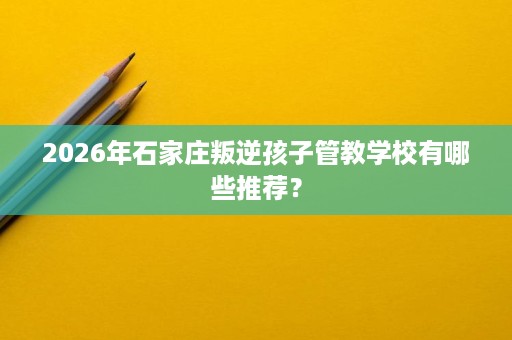 2026年石家庄叛逆孩子管教学校有哪些推荐？