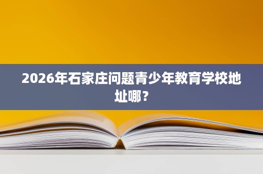2026年石家庄问题青少年教育学校地址哪？