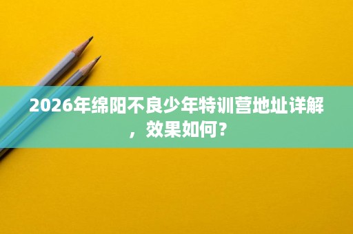2026年绵阳不良少年特训营地址详解,效果如何? 2026年绵阳不良少年特训营地址详解,效果如何?