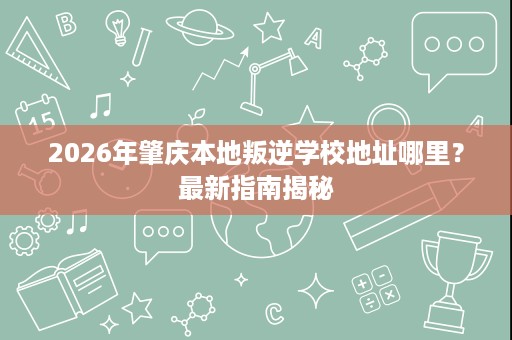 2026年肇庆本地叛逆学校地址哪里?最新指南揭秘 2026年肇庆本地叛逆学校地址哪里?最新指南揭秘