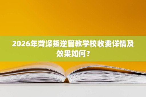 2026年菏泽叛逆管教学校收费详情及效果如何? 2026年菏泽叛逆管教学校收费详情及效果如何?