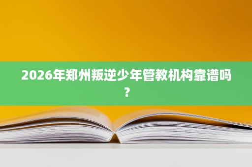 2026年郑州叛逆少年管教机构靠谱吗? 2026年郑州叛逆少年管教机构靠谱吗?