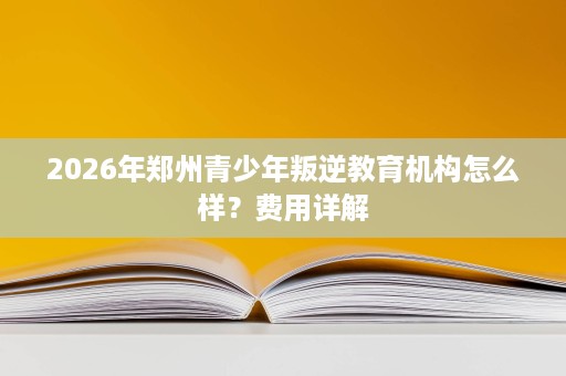2026年郑州青少年叛逆教育机构怎么样?费用详解 2026年郑州青少年叛逆教育机构怎么样?费用详解
