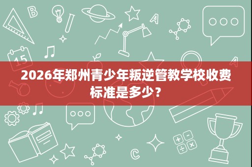 2026年郑州青少年叛逆管教学校收费标准是多少? 2026年郑州青少年叛逆管教学校收费标准是多少?