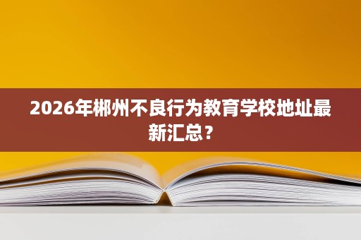 2026年郴州不良行为教育学校地址最新汇总? 2026年郴州不良行为教育学校地址最新汇总?