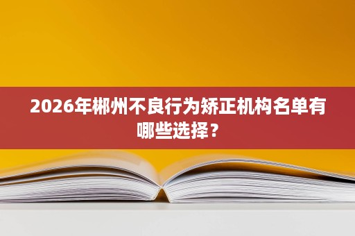 2026年郴州不良行为矫正机构名单有哪些选择？
