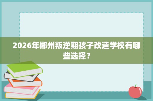 2026年郴州叛逆期孩子改造学校有哪些选择? 2026年郴州叛逆期孩子改造学校有哪些选择?