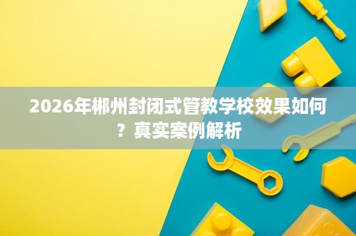 2026年郴州封闭式管教学校效果如何？真实案例解析