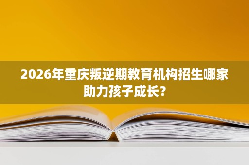 2026年重庆叛逆期教育机构招生哪家助力孩子成长? 2026年重庆叛逆期教育机构招生哪家助力孩子成长?